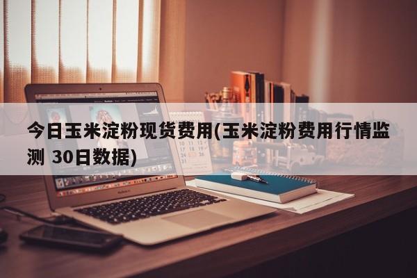 今日玉米淀粉现货费用(玉米淀粉费用行情监测 30日数据)