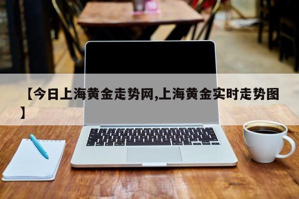 【今日上海黄金走势网,上海黄金实时走势图】