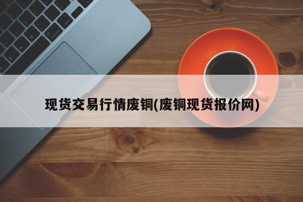 现货交易行情废铜(废铜现货报价网)