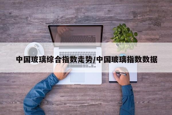 中国玻璃综合指数走势/中国玻璃指数数据