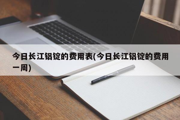 今日长江铝锭的费用表(今日长江铝锭的费用一周)