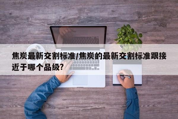 焦炭最新交割标准/焦炭的最新交割标准跟接近于哪个品级?