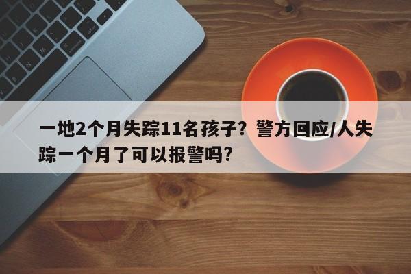 一地2个月失踪11名孩子？警方回应/人失踪一个月了可以报警吗?