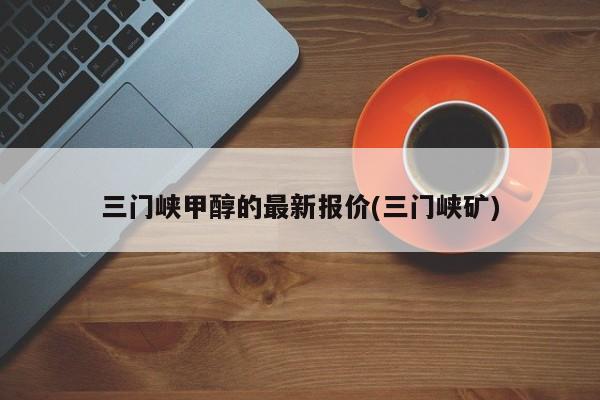 三门峡甲醇的最新报价(三门峡矿)