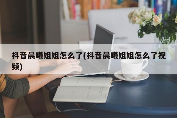 抖音晨曦姐姐怎么了(抖音晨曦姐姐怎么了视频)