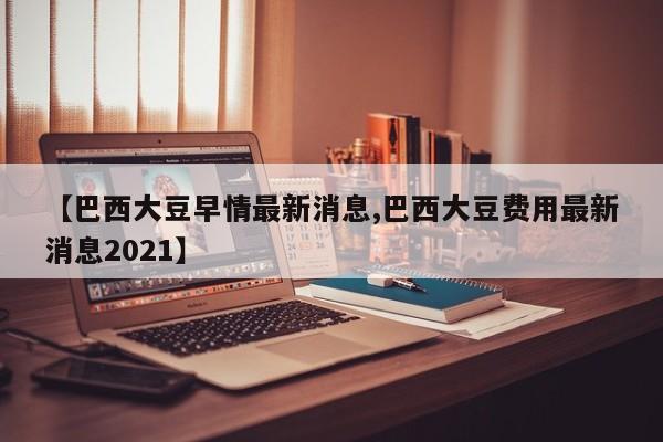 【巴西大豆早情最新消息,巴西大豆费用最新消息2021】
