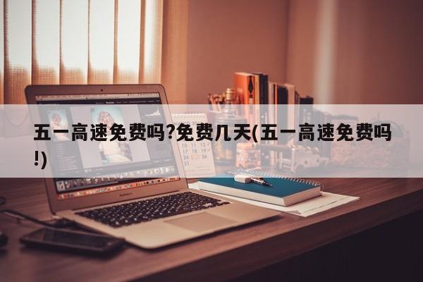 五一高速免费吗?免费几天(五一高速免费吗!)