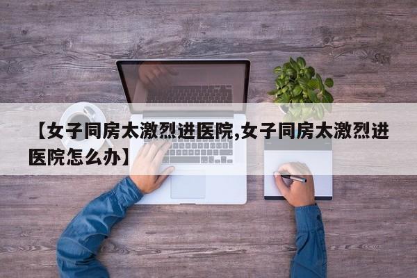 【女子同房太激烈进医院,女子同房太激烈进医院怎么办】
