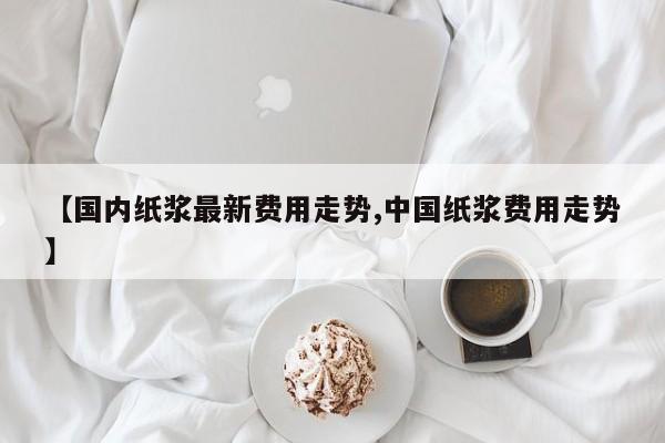 【国内纸浆最新费用走势,中国纸浆费用走势】
