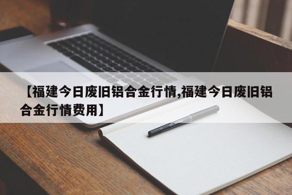 【福建今日废旧铝合金行情,福建今日废旧铝合金行情费用】