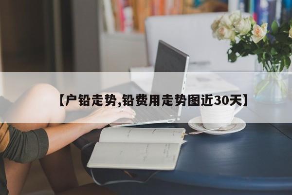 【户铅走势,铅费用走势图近30天】