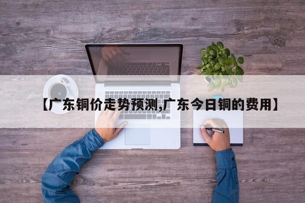 【广东铜价走势预测,广东今日铜的费用】
