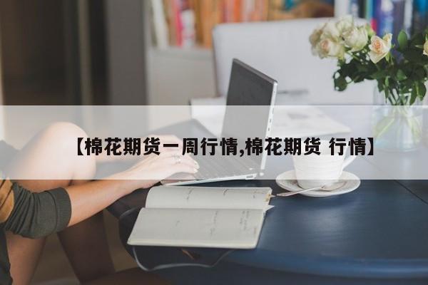 【棉花期货一周行情,棉花期货 行情】