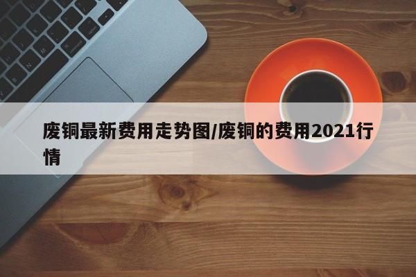 废铜最新费用走势图/废铜的费用2021行情
