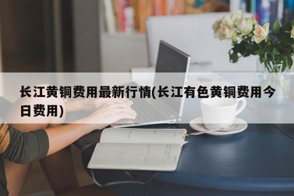 长江黄铜费用最新行情(长江有色黄铜费用今日费用)