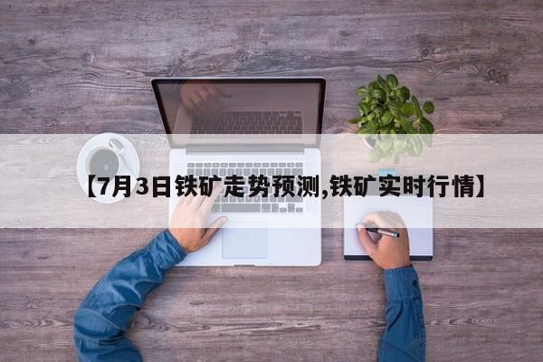 【7月3日铁矿走势预测,铁矿实时行情】