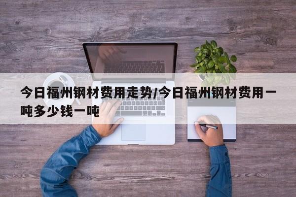 今日福州钢材费用走势/今日福州钢材费用一吨多少钱一吨