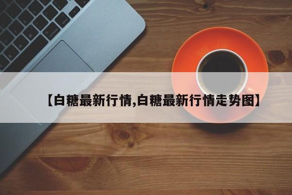 【白糖最新行情,白糖最新行情走势图】