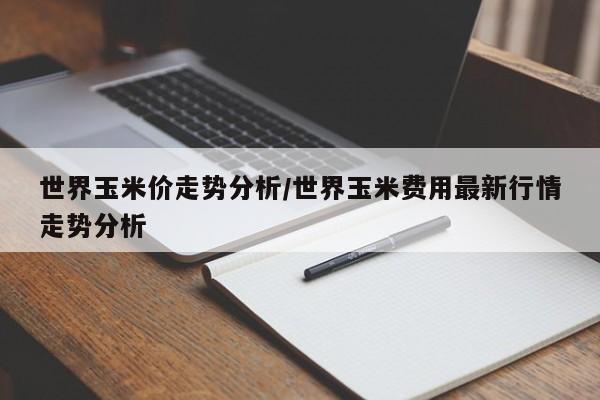 世界玉米价走势分析/世界玉米费用最新行情走势分析