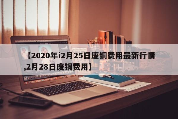 【2020年i2月25日废铜费用最新行情,2月28日废铜费用】