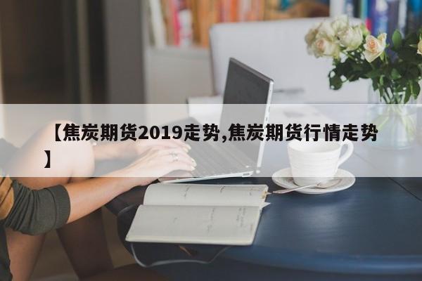 【焦炭期货2019走势,焦炭期货行情走势】