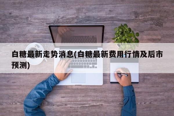 白糖最新走势消息(白糖最新费用行情及后市预测)