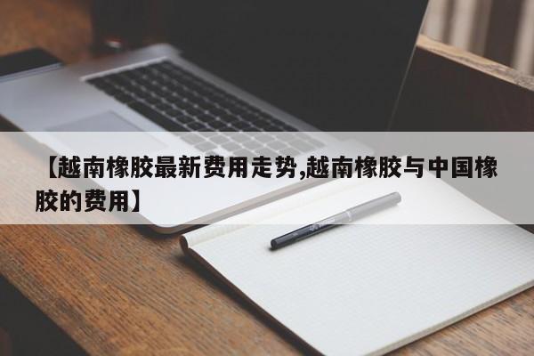 【越南橡胶最新费用走势,越南橡胶与中国橡胶的费用】