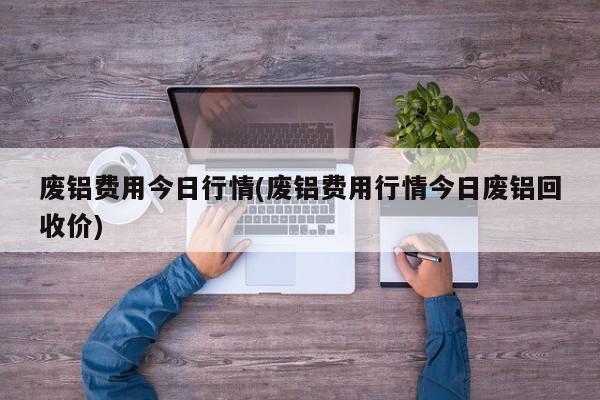 废铝费用今日行情(废铝费用行情今日废铝回收价)
