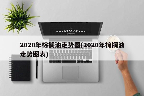 2020年棕榈油走势图(2020年棕榈油走势图表)