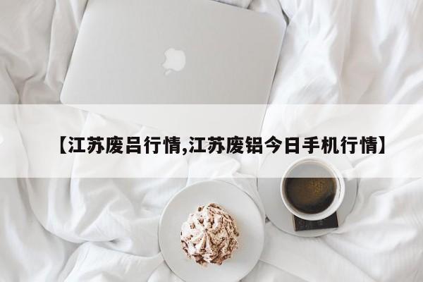 【江苏废吕行情,江苏废铝今日手机行情】