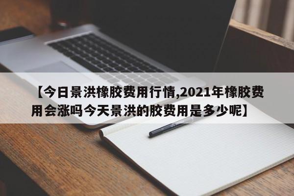 【今日景洪橡胶费用行情,2021年橡胶费用会涨吗今天景洪的胶费用是多少呢】