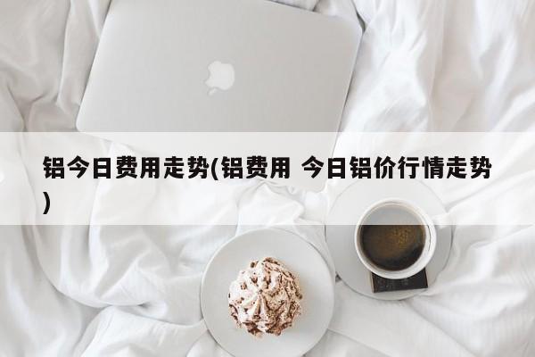 铝今日费用走势(铝费用 今日铝价行情走势)
