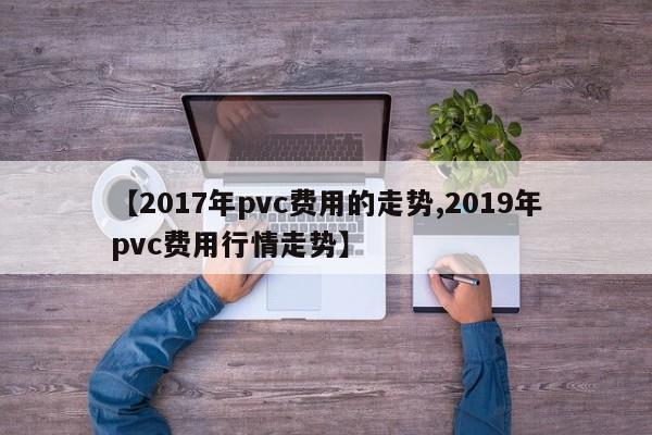 【2017年pvc费用的走势,2019年pvc费用行情走势】