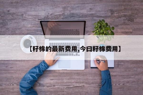 【籽棉的最新费用,今曰籽棉费用】