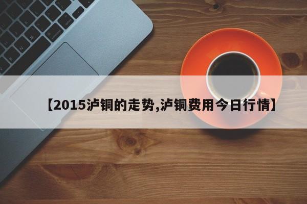 【2015泸铜的走势,泸铜费用今日行情】