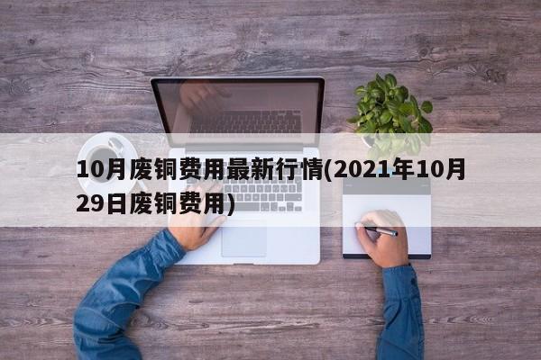 10月废铜费用最新行情(2021年10月29日废铜费用)