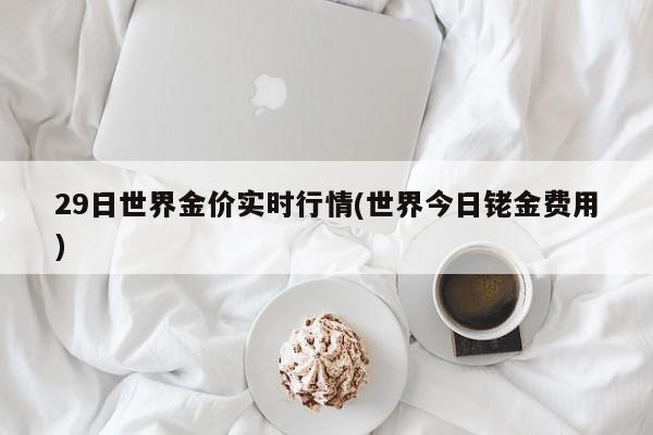 29日世界金价实时行情(世界今日铑金费用)