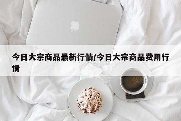 今日大宗商品最新行情/今日大宗商品费用行情