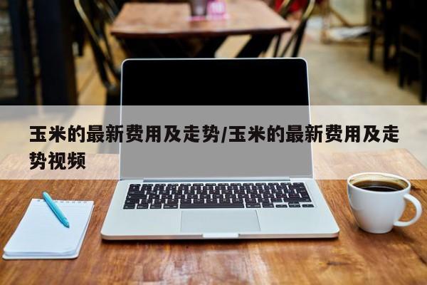 玉米的最新费用及走势/玉米的最新费用及走势视频
