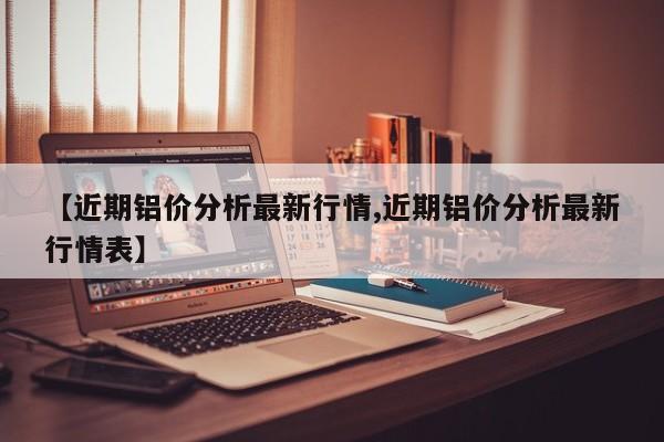 【近期铝价分析最新行情,近期铝价分析最新行情表】