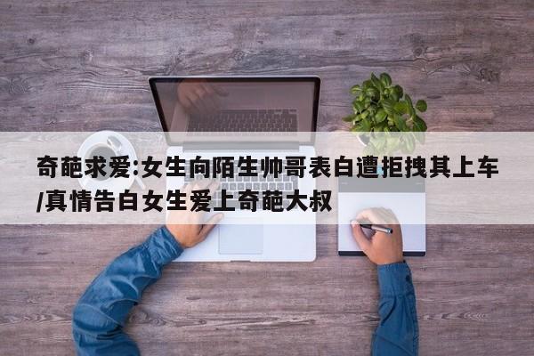 奇葩求爱:女生向陌生帅哥表白遭拒拽其上车/真情告白女生爱上奇葩大叔