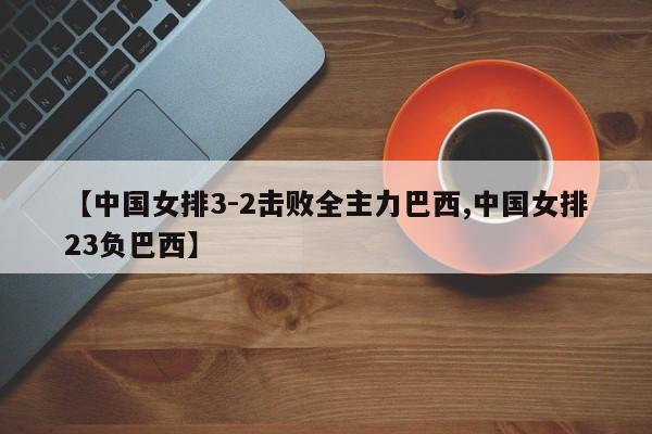 【中国女排3-2击败全主力巴西,中国女排23负巴西】