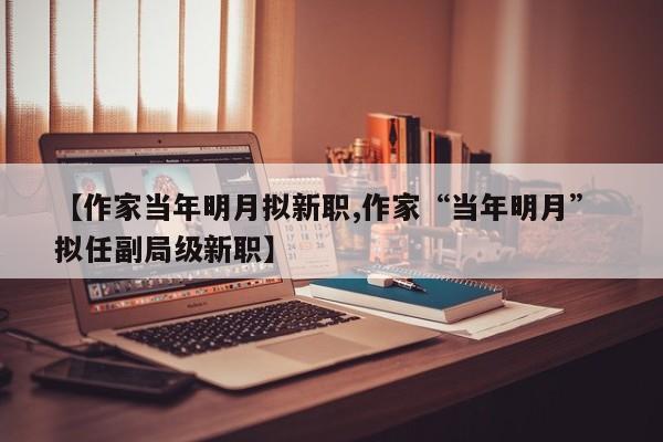 【作家当年明月拟新职,作家“当年明月” 拟任副局级新职】