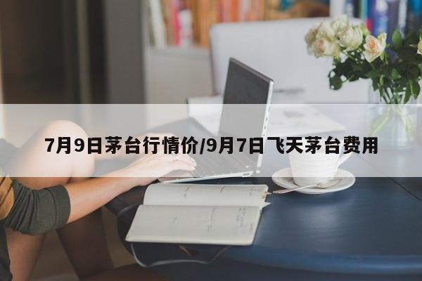 7月9日茅台行情价/9月7日飞天茅台费用