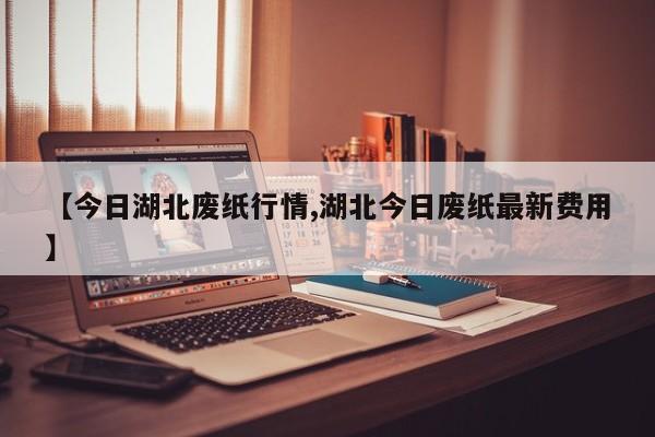 【今日湖北废纸行情,湖北今日废纸最新费用】