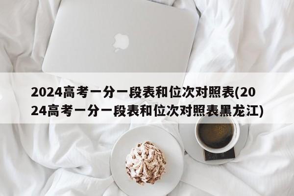 2024高考一分一段表和位次对照表(2024高考一分一段表和位次对照表黑龙江)