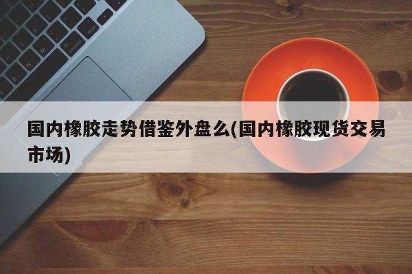 国内橡胶走势借鉴外盘么(国内橡胶现货交易市场)