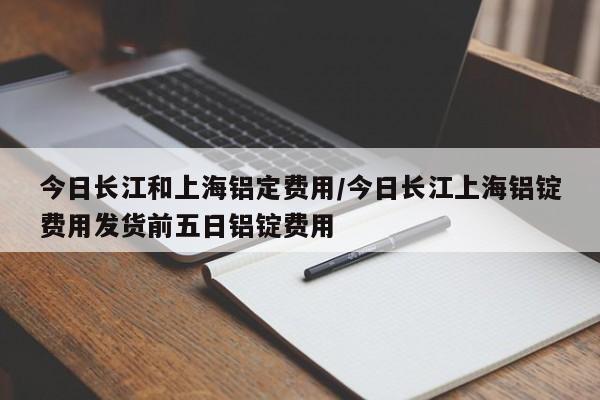 今日长江和上海铝定费用/今日长江上海铝锭费用发货前五日铝锭费用