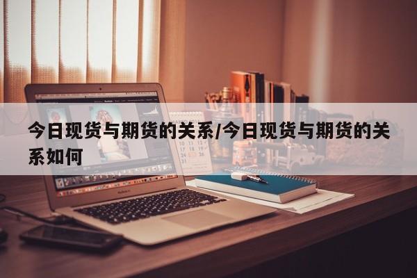 今日现货与期货的关系/今日现货与期货的关系如何