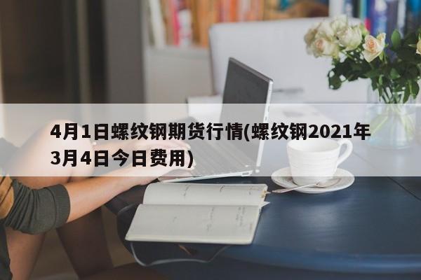 4月1日螺纹钢期货行情(螺纹钢2021年3月4日今日费用)